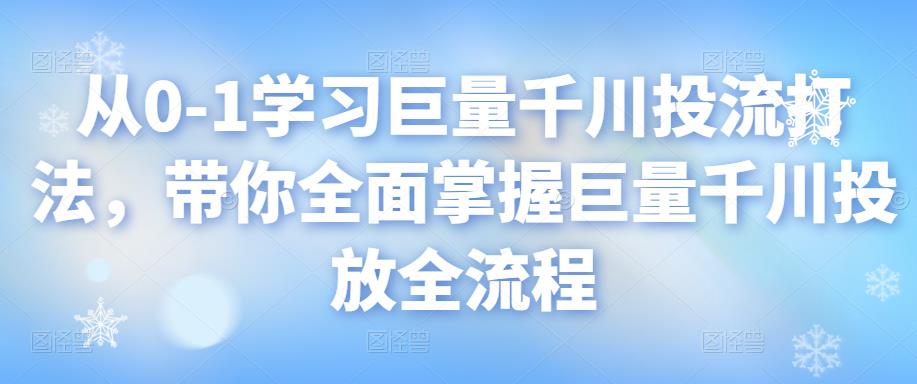 从0-1学习巨量千川投流打法，带你全面掌握巨量千川投放全流程